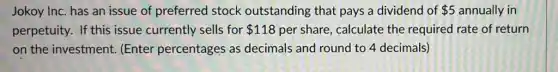 Jokoy Inc. has an issue of preferred stock outstanding that pays a dividend of 5 annually in
perpetuity. If this issue currently sells for 118 per share, calculate the required rate of return
on the investment (Enter percentages as decimals and round to 4 decimals)