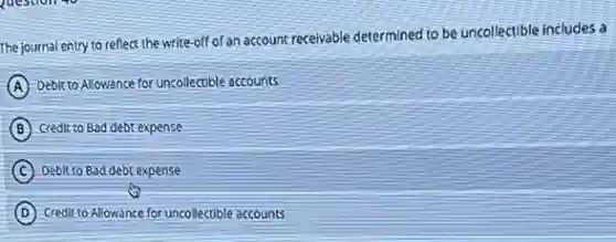The journal entry to reflect the write-off of an account receivable determined to be uncollectible includes a
A Debit to Allowance for uncollectible accounts
B Credit to Bad debt expense
C Debit to Bad debt expense
D Credit to Allowance for uncollectible accounts