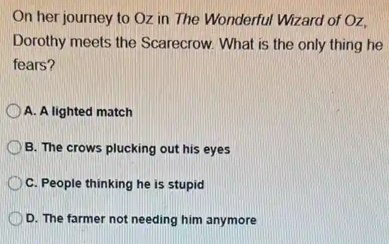 On her journey to Oz in The Wonderful Wizard of Oz.
Dorothy meets the Scarecrow. What is the only thing he
fears?
A. A lighted match
B. The crows plucking out his eyes
C. People thinking he is stupid
D. The farmer not needing him anymore