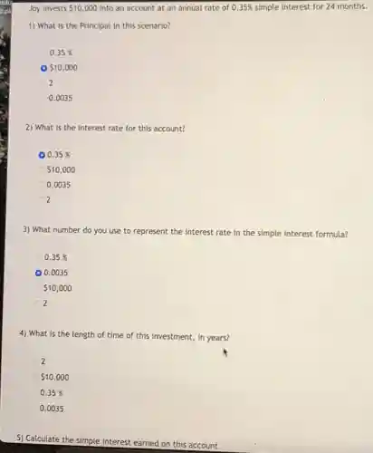 Joy invests 10,000 into an account at an annual rate of 0.35% simple interest for 24 months.
1) What is the Principal in this scenario?
0.35%
10,000
2
0.0035
2) What is the interest rate for this account?
0.35%
10,000
0.0035
2
3) What number do you use to represent the interest rate in the simple interest formula?
0.35%
0.0035
10,000
2
4) What is the length of time of this investment, in years?
2
10,000
0.35%
0.0035
5) Calculate the simple interest earned on this account.