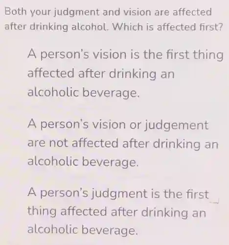 Both your judgment and vision are affected
after drinking alcohol.Which is affected first?
A person's vision is the first thing
affected after drinking an
alcoholic beverage.
A person's vision or judgement
are not affected after drinking an
alcoholic beverage.
A person's judgment is the first
thing affected after drinking an