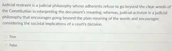 Judicial restraint is a judicial philosophy whose adherents refuse to go beyond the clear words of
the Constitution in interpreting the document's meaning; whereas, judicial activism is a judicial
philosophy that encourages going beyond the plain meaning of the words and encourages
considering the societal implications of a court's decision.
True
False