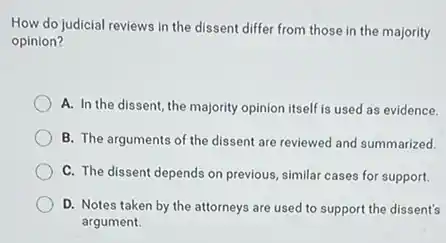 How do judicial reviews in the dissent differ from those in the majority
opinion?
A. In the dissent the majority opinion itself is used as evidence.
B. The arguments of the dissent are reviewed and summarized.
C. The dissent depends on previous, similar cases for support.
D. Notes taken by the attorneys are used to support the dissent's
argument.