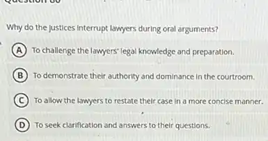 Why do the justices Interrupt lawyers during oral arguments?
A To challenge the lawyers legal knowledge and preparation.
B To demonstrate their authority and dominance in the courtroom.
C To allow the lawyers to restate their case in a more concise manner.
D To seek clarification and answers to their questions.