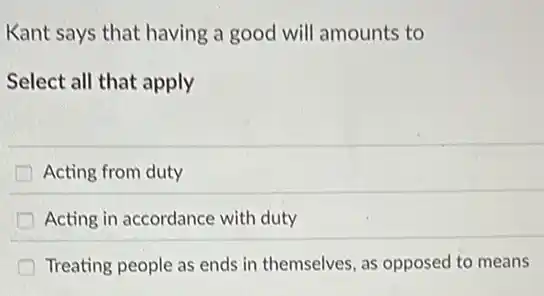 Kant says that having a good will amounts to
Select all that apply
Acting from duty
Acting in accordance with duty
Treating people as ends in themselves, as opposed to means