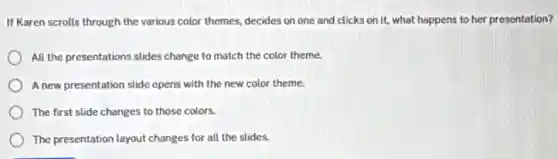 If Karen scrolls through the various color themes.decides on one and clicks on it, what happens to her presentation?
All the presentations slides change to match the color theme.
A new presentation slide opens with the new color theme.
The first slide changes to those colors.
The presentation layout changes for all the slides.