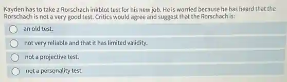 Kayden has to take a Rorschach inkblot test for his new job. He is worried because he has heard that the
Rorschach is not a very good test. Critics would agree and suggest that the Rorschach is:
an old test.
not very reliable and that it has limited validity.
not a projective test.
not a personality test.