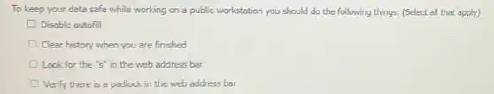 To keep your data safe while working on a public workstation you should do the following things: (Select all that apply)
Disable autofill
Clear history when you are finished
Look for the "s"in the web address bar
Verify there is a padlock in the web address bar
