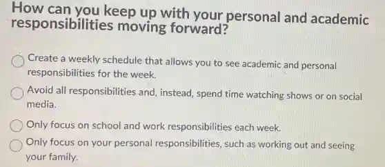 How can you keep up with your personal and academic
responsibilities moving forward?
Create a weekly schedule that allows you to see academic and personal
responsibilities for the week.
Avoid all responsibilities and instead, spend time watching shows or on social
media.
Only focus on school and work responsibilities each week.
Only focus on your personal responsibilities such as working out and seeing
your family.