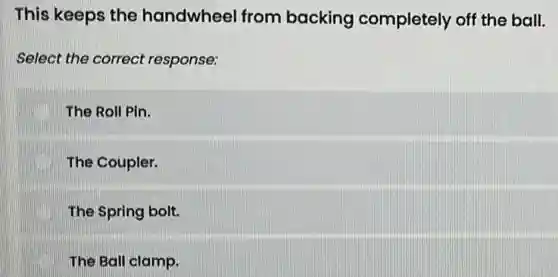 This keeps the handwheel from backing completely off the ball.
Select the correct response:
The Roll Pin.
The Coupler.
The Spring bolt.
The Ball clamp.
