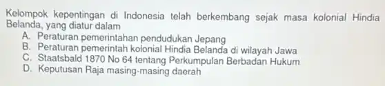 Kelompok kepentingan di Indonesia telah berkembang sejak masa kolonial Hindia
Belanda, yang diatur dalam
A. Peraturan pemerintaha n pendudukan Jepang
B. Peraturan pemerintah kolonial Hindia Belanda di wilayah Jawa
C. Staatsbald 1870 No 64 tentang Perkumpular Berbadan Hukum
D. Keputusan Raja masing -masing daerah