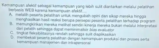 Kemampuan afektif sebagai kemampuan yang lebih sulit diantarkan melalui pelatihan
berbasis WEB karena kemampuan afektif. __
A. melatih peserta pelatihan untuk mengubah opini dan sikap mereka hingga
menghasilkan hasil reaksi berupa persepsi peserta pelatihan terhadap program
B. memungkinkan mereka melihat sendiri kinerja mereka bukan melalui interpretasi
dari pelatih sehingga dapat meminimalisir bias evaluator
C. tingkat fleksibilitasnya rendah sehingga sulit diaplikasikan
D. membekali peserta pelatihan dengan kemampuan produksi dan proses serta
kemampuan manajemen dan intrapersonal