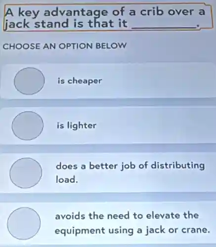 A key advantage of a crib over a
jack stand is that it __
CHOOSE AN OPTION BELOW
is cheaper
is lighter
does a better job of distributing
load.
avoids the need to elevate the
equipment using a jack or crane.