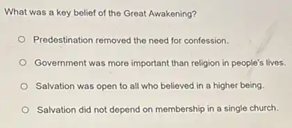 What was a key belief of the Great Awakening?
Predestination removed the need for confession.
Government was more important than religion in people's lives.
Salvation was open to all who believed in a higher being.
Salvation did not depend on membership in a single church.