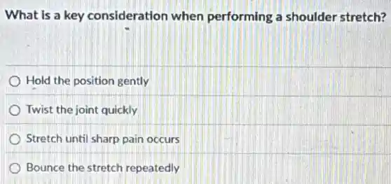 What is a key consideration when performing a shoulder stretch?
Hold the position gently
Twist the joint quickly
Stretch until sharp pain occurs
Bounce the stretch repeatedly