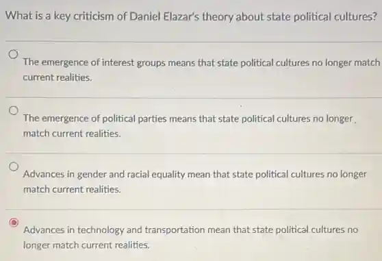 What is a key criticism of Daniel Elazar's theory about state political cultures?
The emergence of interest groups means that state political cultures no longer match
current realities.
The emergence of political parties means that state political cultures no longer
match current realities.
Advances in gender and racial equality mean that state political cultures no longer
match current realities.
Advances in technology and transportation mean that state political cultures no
longer match current realities.