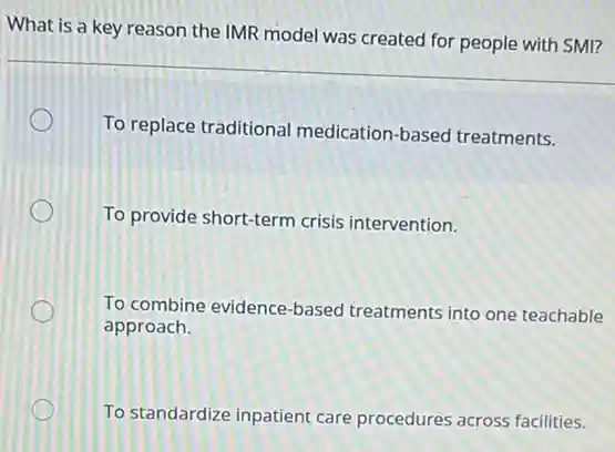 What is a key reason the IMR model was created for people with SMI?
To replace traditional medication-based treatments.
To provide short-term crisis intervention.
To combine evidence-based treatments into one teachable
approach.
To standardize inpatient care procedures across facilities.