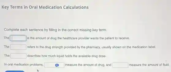 Key Terms in Oral Medication Calculations
Complete each sentence by filling in the correct missing key term.
The square is the amount of drug the healthcare provider wants the patient to receive.
The square refers to the drug strength provided by the pharmacy, usually shown on the medication label.
The square describes how much liquid holds the available drug dose.
In oral medication problems, square measure the amount of drug, and square measure the amount of fluid.