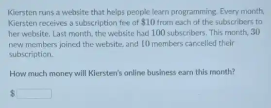 Kiersten runs a website that helps people learn programming. Every month
Kiersten receives a subscription fee of 10 from each of the subscribers to
her website. Last month,the website had 100 subscribers. This month, 30
new members joined the website, and 10 members cancelled their
subscription.
How much money will Kiersten's online business earn this month?
 square