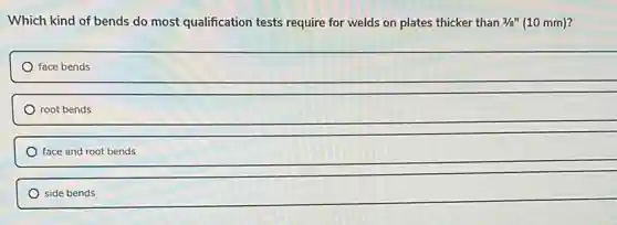 Which kind of bends do most qualification tests require for welds on plates thicker than 3/8''(10mm)
face bends
root bends
face and root bends
side bends