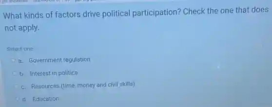 What kinds of factors drive political participation? Check the one that does
not apply.
Select one:
a. Government regulation
b. Interest in politics
c. Resources (time, money and civil skills)
d. Education