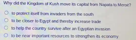 Why did the Kingdom of Kush move its capital from Napata to Meroē?
to protect itself from invaders from the south
to be closer to Egypt and thereby increase trade
to help the country survive after an Egyptian invasion
to be near important resources to strengthen its economy