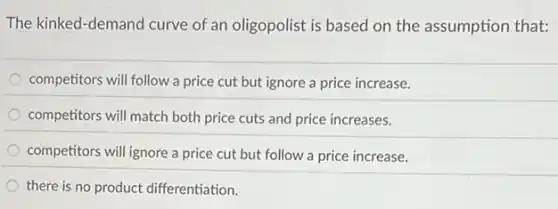 The kinked-demand curve of an oligopolist is based on the assumption that:
competitors will follow a price cut but ignore a price increase.
competitors will match both price cuts and price increases.
competitors will ignore a price cut but follow a price increase.
there is no product differentiation.
