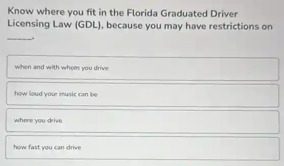 Know where you fit in the Florida Graduated Driver
Licensing Law (GDL), because you may have restrictions on
__
when and with whom you drive
how loud your music can be
where you drive
how fast you can drive