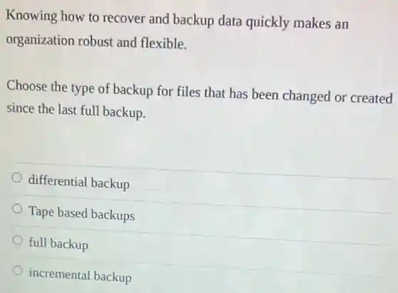 Knowing how to recover and backup data quickly makes an
organization robust and flexible.
Choose the type of backup for files that has been changed or created
since the last full backup.
differential backup
Tape based backups
full backup
incremental backup