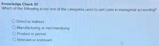 Knowledge Check 01
Which of the following is not one of the categories used to sort costs in managerial accounting?
Direct or indirect
Manufacturing or merchandising
Product or period
Relevant or irrelevant