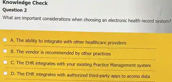 Knowledge Check
Question 2
What are important considerations when choosing an electronic health record system?
A. The ability to integrate with other healthcare providers
B. The vendor is recommended by other practices
C. The EHR integrates with your existing Practice Management system
D. The EHR integrates with authorized third-party apps to access data