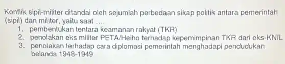 Konflik sipil-militer ditanda oleh sejumlah perbedaan sikap politik antara pemerintah
(sipil) dan militer, yaitu saat __
1. pembentukan tentara keamanan rakyat (TKR)
2. penolakan eks militer PETA/Heiho terhadap kepemimpinan TKR dari eks-KNIL
3. penolakan terhadap cara diplomasi pemerintah menghadap pendudukan
belanda 1948-1949