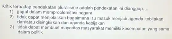 Kritik terhadap pendekatan pluralisme adalah pendekatan ini dianggap __
1) gagal dalam memproblemitasi negara
2) tidak dapat menjelaskan bagaimana isu masuk menjad agenda kebijakan
dan/atau disingkirkan dari agenda kebijakan
3) tidak dapat membuat mayoritas masyarakat memiliki kesempatan yang sama
dalam politik