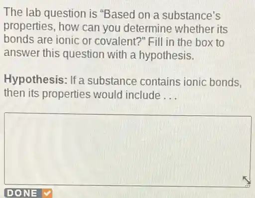 The lab question is "Based on a substance's
properties, how can you determine whether its
bonds are ionic or covalent?"Fill in the box to
answer this question with a hypothesis.
Hypothesis: If a substance contains ionic bonds.
then its properties would include __
square
