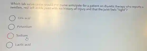 Which lab value order would the nurse anticipate for a patient on diuretic therapy who reports a
swollen, red left ankle joint with no history of injury and that the joint feels "tight"?
Uric acid
Potassium
Sodium
Lactic acid