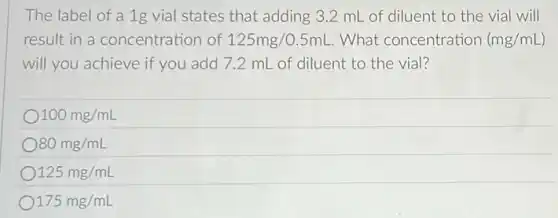 The label of a 1g vial states that adding 3.2 mL of diluent to the vial will
result in a concentration of 125mg/0.5mL What concentration (mg/mL
will you achieve if you add 7.2 mL of diluent to the vial?
100mg/mL
80mg/mL
125mg/mL
175mg/mL