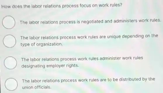 How does the labor relations process focus on work rules?
The labor relations process is negotiated and administers work rules.
The labor relations process work rules are unique depending on the
type of organization.
The labor relations process work rules administer work rules
designating employer rights.
The labor relations process work rules are to be distributed by the
union officials.
