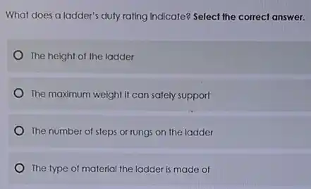 What does a ladder's duly rating Indicate? Select the correct answer.
The height of the ladder
The maximum weight it can safely support
The number of steps or rungs on the ladder
The type of material the ladder is made of