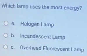 Which lamp uses the most energy?
a. Halogen Lamp
b. Incandescent Lamp
c. Overhead Fluorescent Lamp