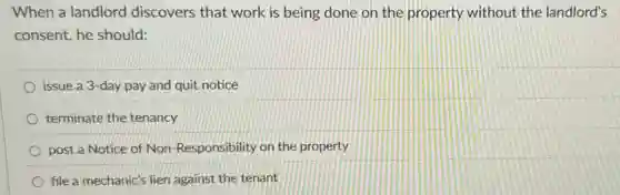 When a landlord discovers that work is being done on the property without the landlord's
consent, he should:
issue a 3-day pay and quit notice
terminate the tenancy
post a Notice of Non-Responsibility on the property
file a mechanic's lien against the tenant