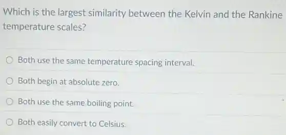 Which is the largest similarity between the Kelvin and the Rankine
temperature scales?
Both use the same temperature spacing interval.
Both begin at absolute zero.
Both use the same boiling point.
Both easily convert to Celsius.