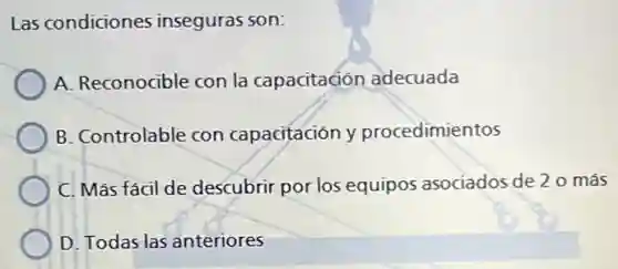 Las condiciones inseguras son:
A. Reconocible con la capacitaciór adecuada
B. Controlable con capacitación y procedimientos
C. Más fácil de descubrir por los equipos asociados de 20 más
D. Todas las anteriores