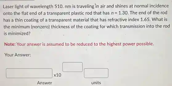 Laser light of wavelength 510. nm is traveling in air and shines at normal incidence
onto the flat end of a transparent plastic rod that has n=1.30 The end of the rod
has a thin coating of a transparent material that has refractive index 1.65. What is
the minimum (nonzero)thickness of the coating for which transmission into the rod
is minimized?
Note: Your answer is assumed to be reduced to the highest power possible.
Your Answer:
square times 10^square square
Answer units
