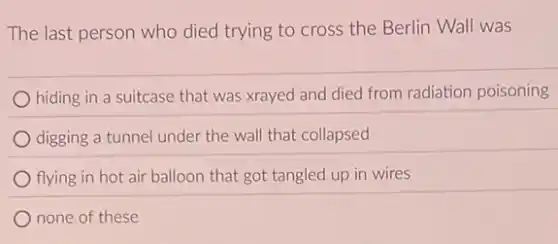 The last person who died trying to cross the Berlin Wall was
hiding in a suitcase that was xrayed and died from radiation poisoning
digging a tunnel under the wall that collapsed
flying in hot air balloon that got tangled up in wires
none of these