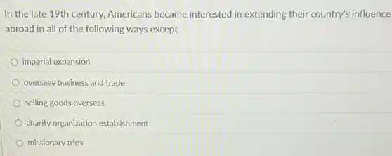 In the late 19th century, Americans became interested in extending their country's influence
abroad in all of the following ways except
imperial expansion
overseas business and trade
selling goods overseas
charity organization establishment
missionary trips