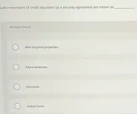 Later extensions of credit stipulated by a security agreement are known as __
Multiple Choice
after-acquired properties.
future advances.
proceeds.
mutual funds.