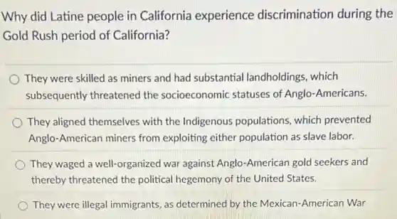 Why did Latine people in California experience discrimination during the
Gold Rush period of California?
They were skilled as miners and had substantial landholdings, which
subsequently threatenec the socioeconomic statuses of Anglo-Americans.
They aligned themselves with the Indigenous populations, which prevented
Anglo-American miners from exploiting either population as slave labor.
They waged a well -organized war against Anglo -American gold seekers and
thereby threatened the political hegemony of the United States.
They were illegal immigrants, as determinec by the Mexican-American War