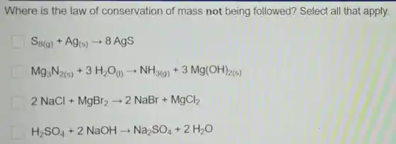 Where is the law of conservation of mass not being followed?Select all that apply.
S_(8(g))+Ag_((s))arrow 8AgS
Mg_(3)N_(2(s))+3H_(2)O_((l))arrow NH_(3(g))+3Mg(OH)_(2(s))
2NaCl+MgBr_(2)arrow 2NaBr+MgCl_(2)
H_(2)SO_(4)+2NaOHarrow Na_(2)SO_(4)+2H_(2)O
