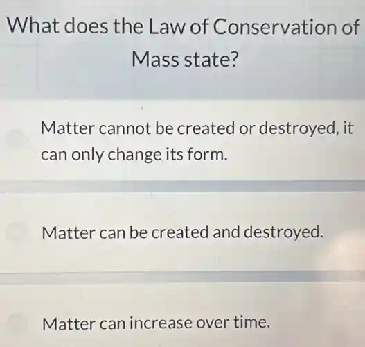 What does the Law of Conservation of
Mass state?
Matter cannot be created or destroyed, it
can only change its form.
Matter can be created and destroyed.
Matter can increase over time.