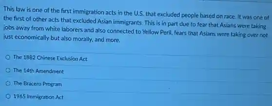 This law is one of the first immigration acts in the U.S. that excluded people based on race. It was one of
the first of other acts that excluded Asian immigrants. This is in part due to fear that Asians were taking
jobs away from white laborers and also connected to Yellow Peril, fears that Asians were taking over not
just economically but also morally, and more.
The 1882 Chinese Exclusion Act
The 14th Amendment
The Bracero Program
1965 Immigration Act
